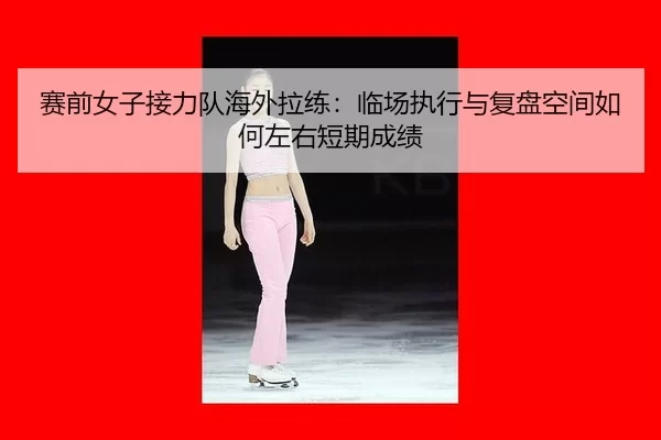 赛前女子接力队海外拉练：临场执行与复盘空间如何左右短期成绩